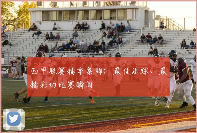 西甲联赛精华集锦：最佳进球、最精彩的比赛瞬间