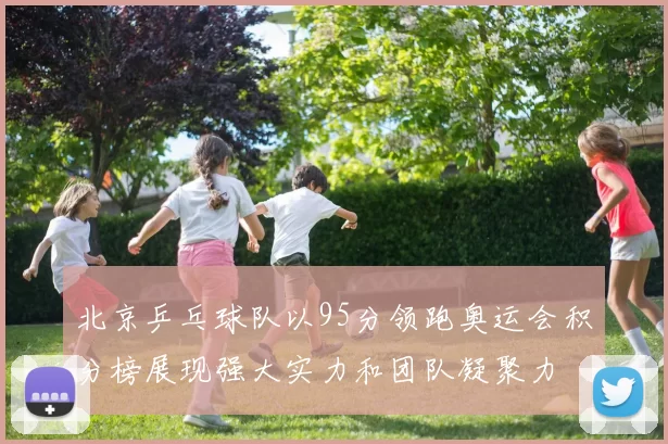 北京乒乓球队以95分领跑奥运会积分榜展现强大实力和团队凝聚力