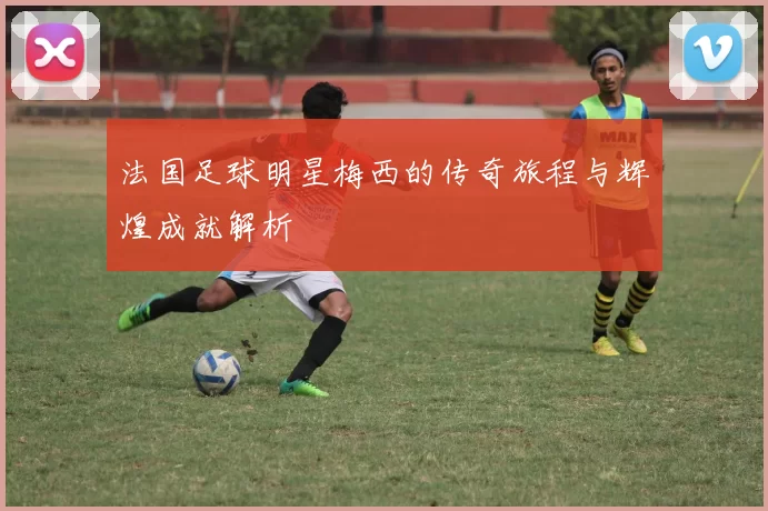 法国足球明星梅西的传奇旅程与辉煌成就解析