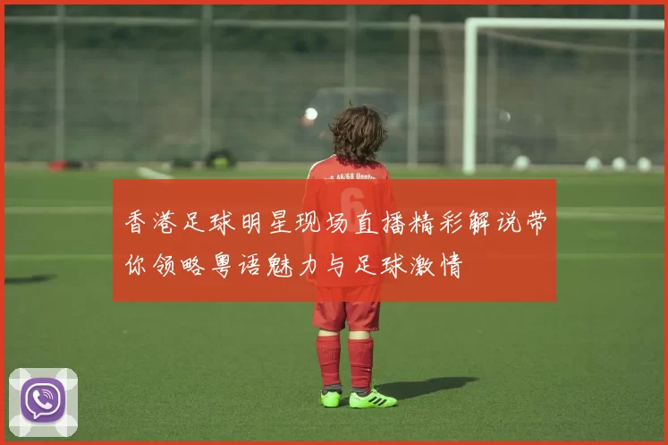 香港足球明星现场直播精彩解说带你领略粤语魅力与足球激情
