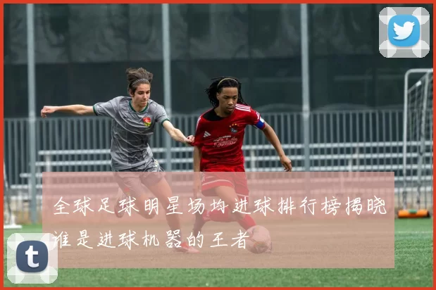 全球足球明星场均进球排行榜揭晓谁是进球机器的王者