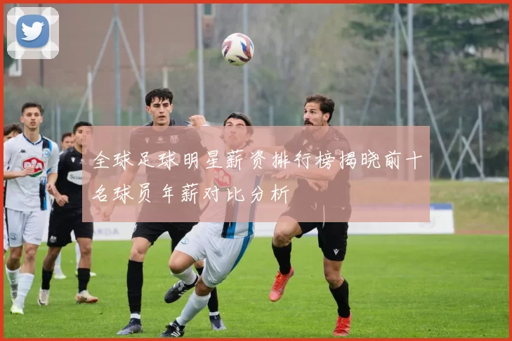 全球足球明星薪资排行榜揭晓前十名球员年薪对比分析