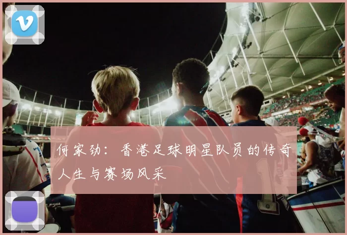 何家劲：香港足球明星队员的传奇人生与赛场风采