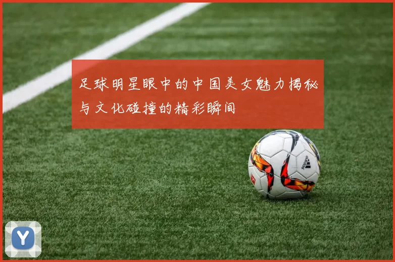 足球明星眼中的中国美女魅力揭秘与文化碰撞的精彩瞬间