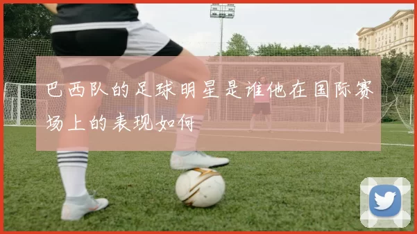 巴西队的足球明星是谁他在国际赛场上的表现如何