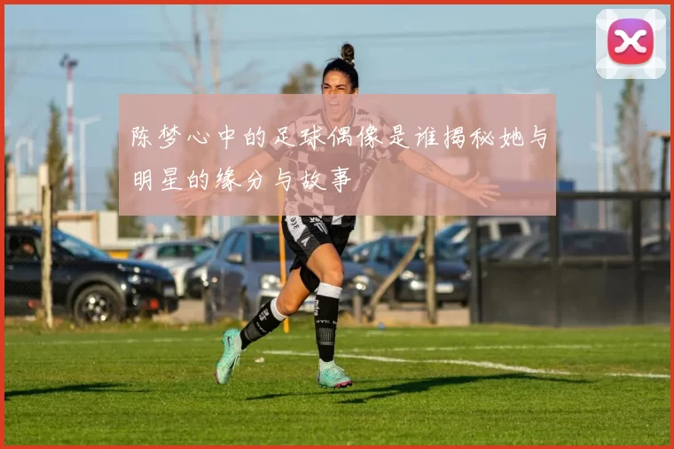 陈梦心中的足球偶像是谁揭秘她与明星的缘分与故事
