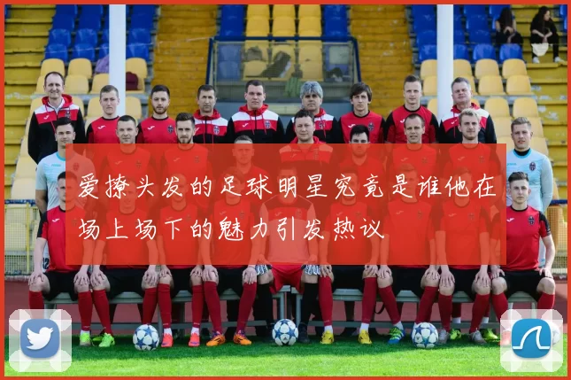 爱撩头发的足球明星究竟是谁他在场上场下的魅力引发热议