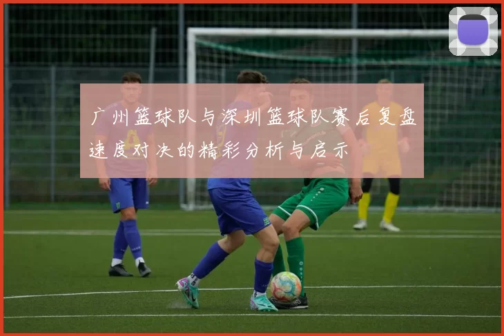 广州篮球队与深圳篮球队赛后复盘速度对决的精彩分析与启示