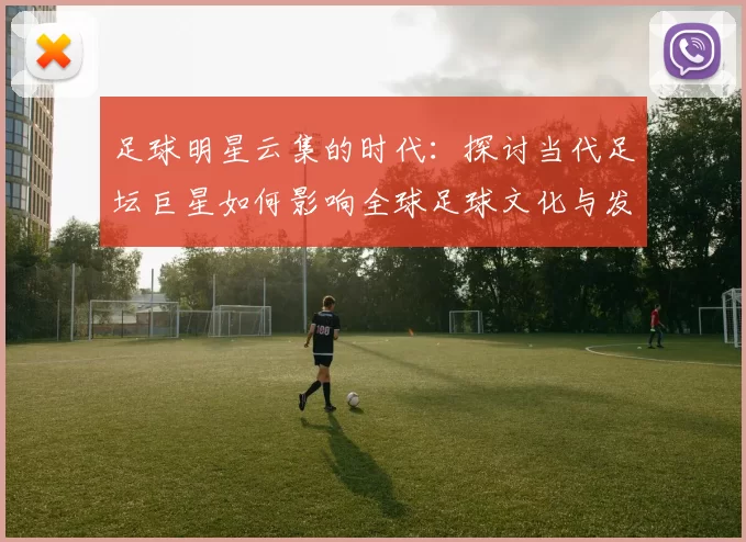足球明星云集的时代：探讨当代足坛巨星如何影响全球足球文化与发展