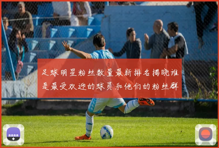 足球明星粉丝数量最新排名揭晓谁是最受欢迎的球员和他们的粉丝群体