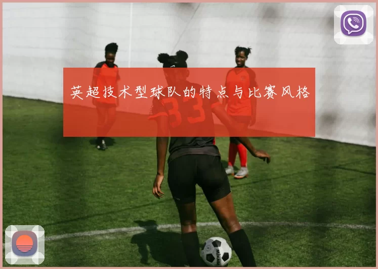 英超技术型球队的特点与比赛风格