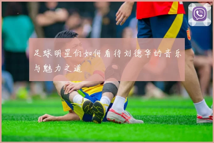 足球明星们如何看待刘德华的音乐与魅力之道