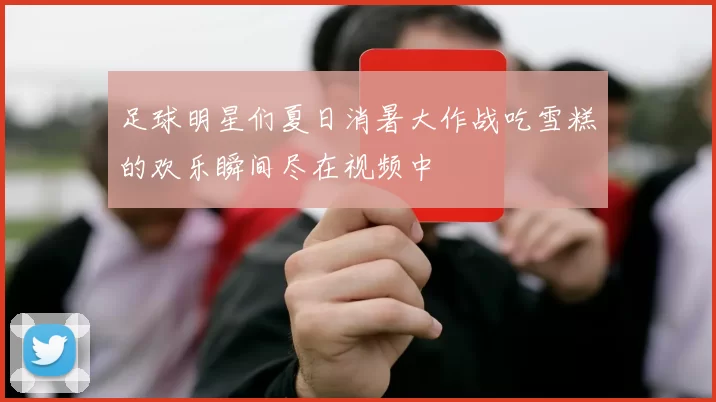 足球明星们夏日消暑大作战吃雪糕的欢乐瞬间尽在视频中