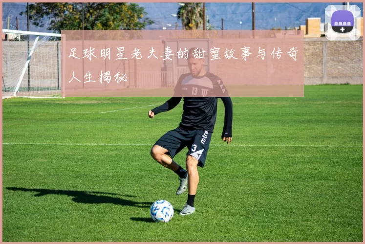 足球明星老夫妻的甜蜜故事与传奇人生揭秘