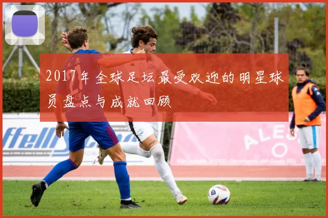 2017年全球足坛最受欢迎的明星球员盘点与成就回顾