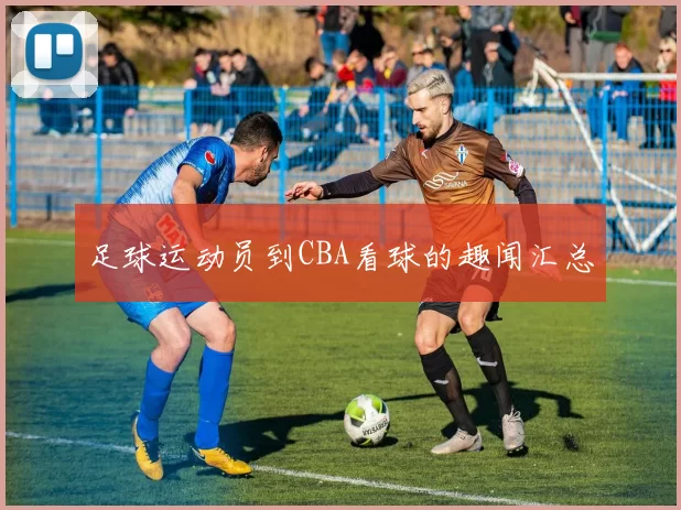 足球运动员到CBA看球的趣闻汇总
