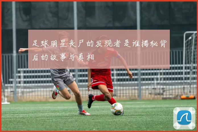 足球明星丧尸的发现者是谁揭秘背后的故事与真相
