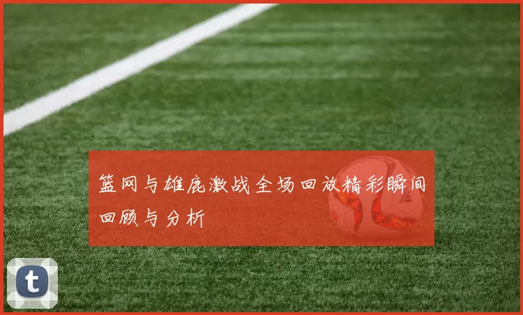 篮网与雄鹿激战全场回放精彩瞬间回顾与分析