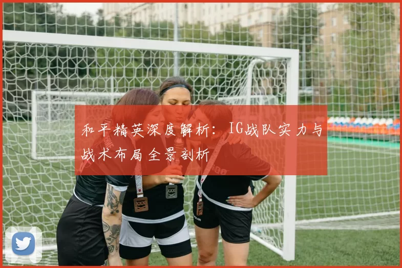 和平精英深度解析：IG战队实力与战术布局全景剖析