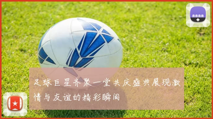 足球巨星齐聚一堂共庆盛典展现激情与友谊的精彩瞬间