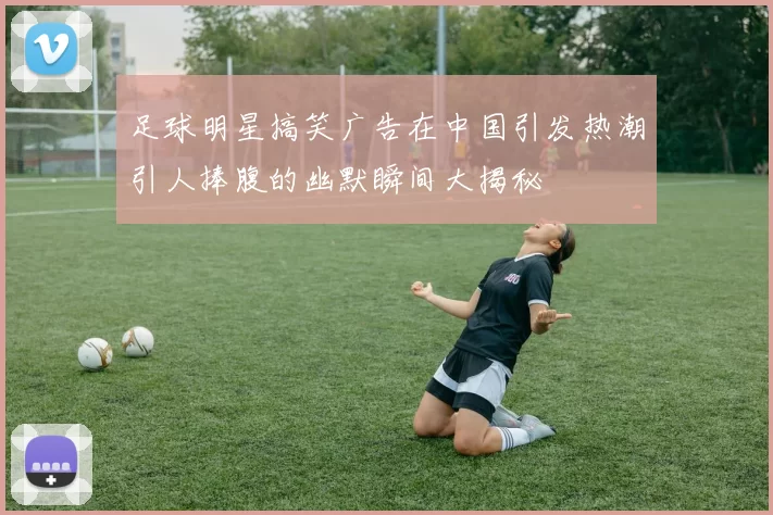 足球明星搞笑广告在中国引发热潮引人捧腹的幽默瞬间大揭秘