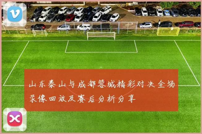 山东泰山与成都蓉城精彩对决全场录像回放及赛后分析分享