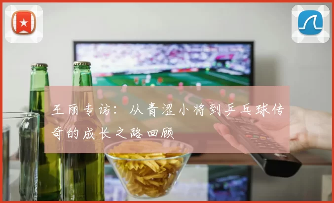 王丽专访：从青涩小将到乒乓球传奇的成长之路回顾
