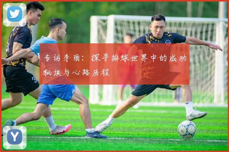 专访李丽：探寻排球世界中的成功秘诀与心路历程