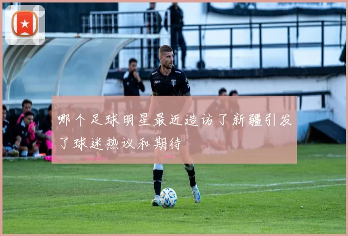 哪个足球明星最近造访了新疆引发了球迷热议和期待