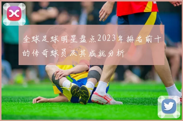 全球足球明星盘点2023年排名前十的传奇球员及其成就分析
