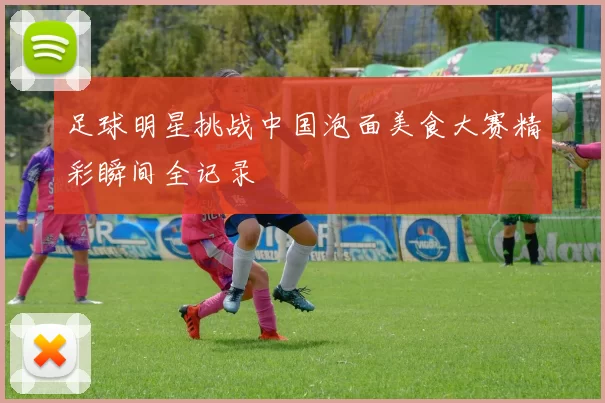 足球明星挑战中国泡面美食大赛精彩瞬间全记录