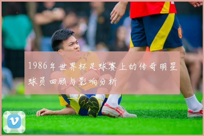 1986年世界杯足球赛上的传奇明星球员回顾与影响分析