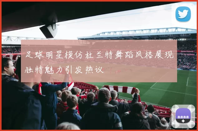 足球明星模仿杜兰特舞蹈风格展现独特魅力引发热议