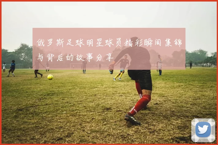 俄罗斯足球明星球员精彩瞬间集锦与背后的故事分享