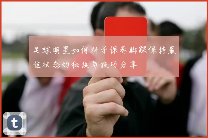 足球明星如何科学保养脚踝保持最佳状态的秘诀与技巧分享