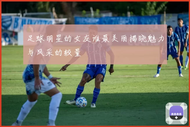 足球明星的女友谁最美丽揭晓魅力与风采的较量