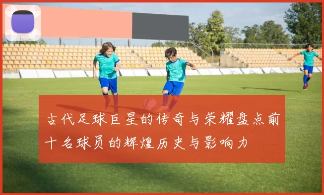 古代足球巨星的传奇与荣耀盘点前十名球员的辉煌历史与影响力