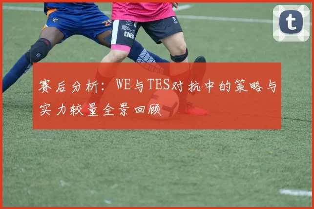 赛后分析：WE与TES对抗中的策略与实力较量全景回顾