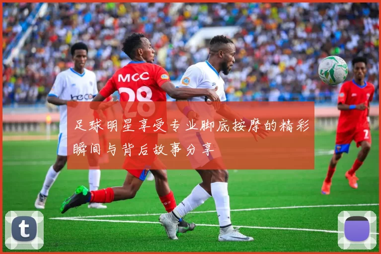 足球明星享受专业脚底按摩的精彩瞬间与背后故事分享