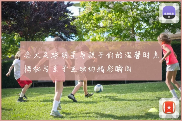 各大足球明星与孩子们的温馨时光揭秘与亲子互动的精彩瞬间