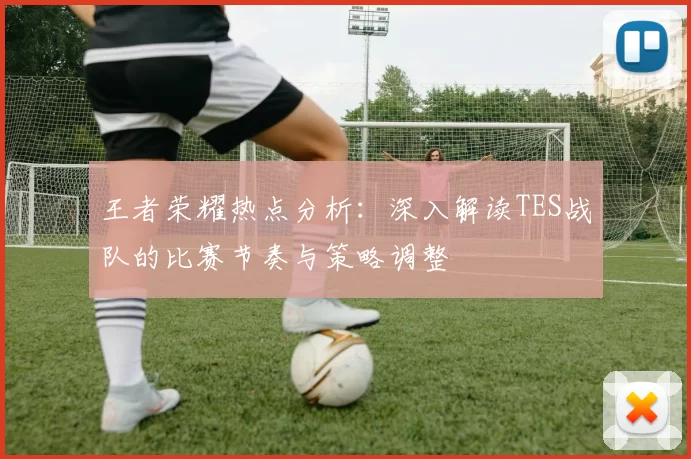 王者荣耀热点分析：深入解读TES战队的比赛节奏与策略调整