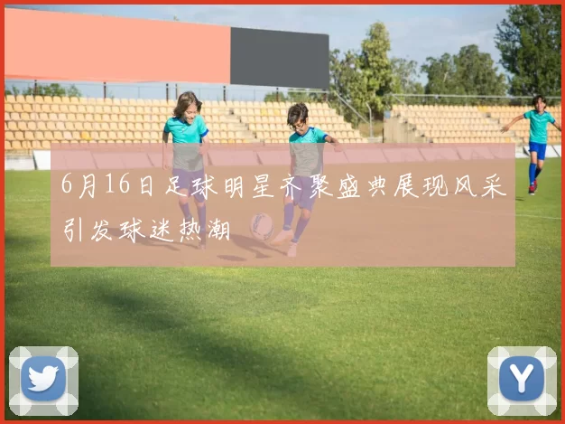 6月16日足球明星齐聚盛典展现风采引发球迷热潮