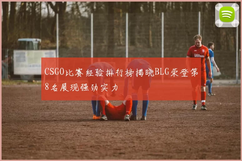 CSGO比赛经验排行榜揭晓BLG荣登第8名展现强劲实力