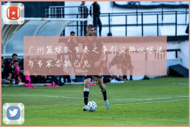 广州篮球队节奏之争引发热议球迷与专家各执己见