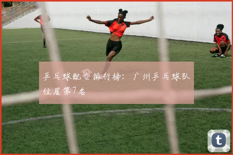 乒乓球配合排行榜：广州乒乓球队位居第7名