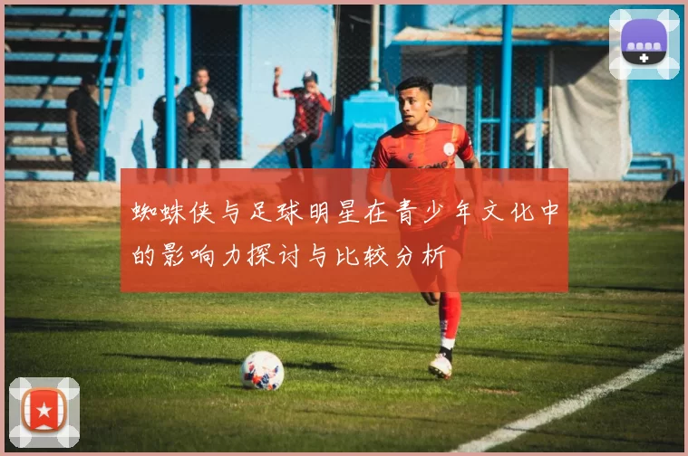 蜘蛛侠与足球明星在青少年文化中的影响力探讨与比较分析