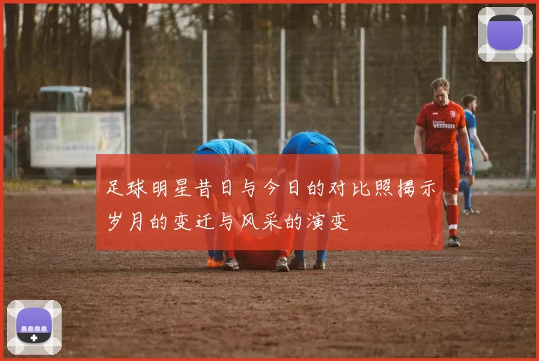 足球明星昔日与今日的对比照揭示岁月的变迁与风采的演变
