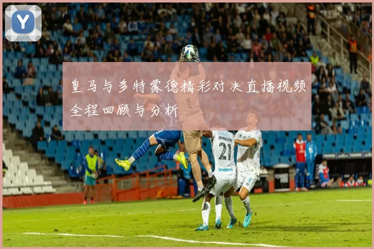 皇马与多特蒙德精彩对决直播视频全程回顾与分析