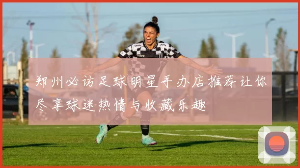 郑州必访足球明星手办店推荐让你尽享球迷热情与收藏乐趣