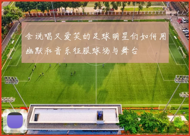 会说唱又爱笑的足球明星们如何用幽默和音乐征服球场与舞台